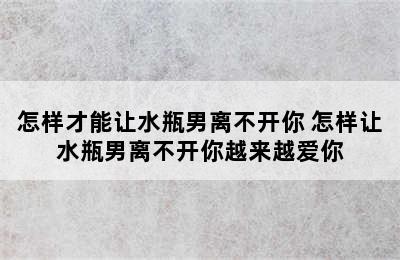 怎样才能让水瓶男离不开你 怎样让水瓶男离不开你越来越爱你